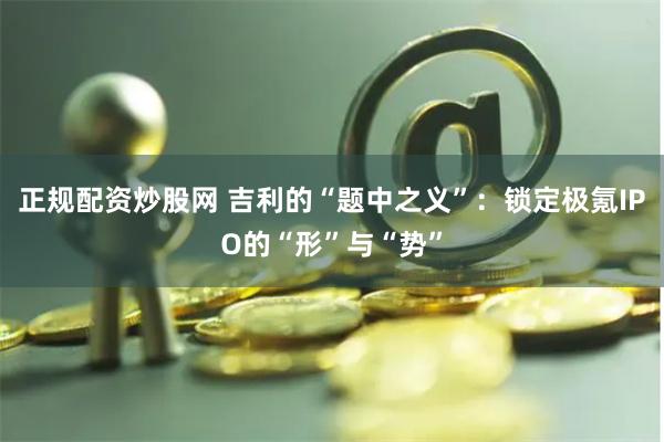 正规配资炒股网 吉利的“题中之义”：锁定极氪IPO的“形”与“势”