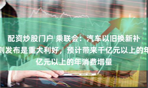 配资炒股门户 乘联会：汽车以旧换新补贴实施细则发布是重大利好，预计带来千亿元以上的年消费增量