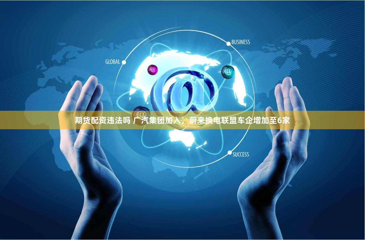 期货配资违法吗 广汽集团加入，蔚来换电联盟车企增加至6家