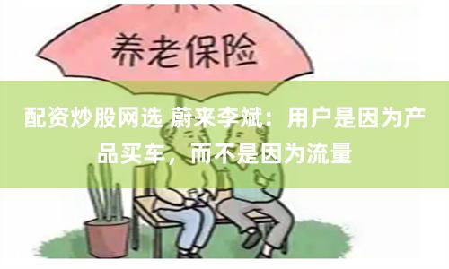 配资炒股网选 蔚来李斌：用户是因为产品买车，而不是因为流量