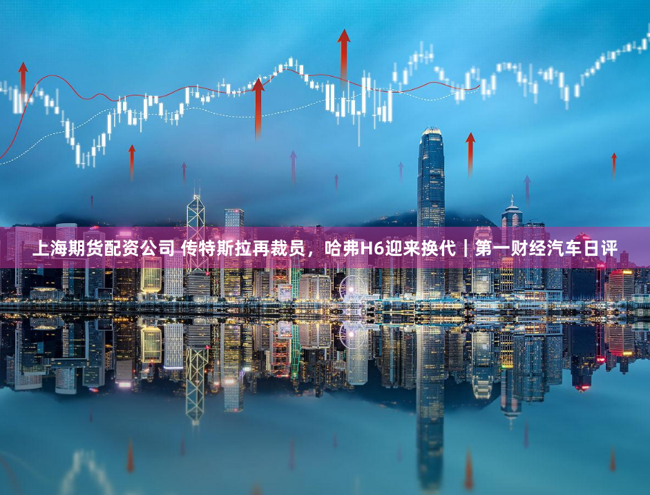 上海期货配资公司 传特斯拉再裁员，哈弗H6迎来换代｜第一财经汽车日评
