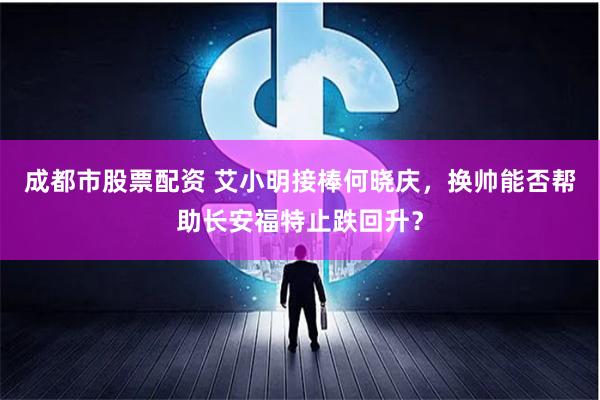 成都市股票配资 艾小明接棒何晓庆，换帅能否帮助长安福特止跌回升？