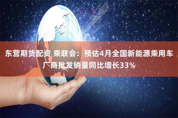 东营期货配资 乘联会：预估4月全国新能源乘用车厂商批发销量同比增长33%