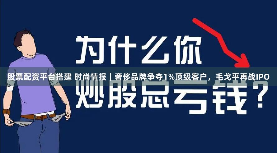 股票配资平台搭建 时尚情报｜奢侈品牌争夺1%顶级客户，毛戈平再战IPO