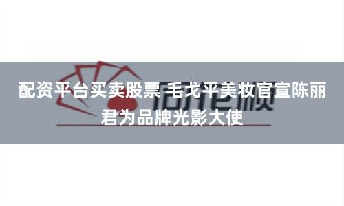 配资平台买卖股票 毛戈平美妆官宣陈丽君为品牌光影大使