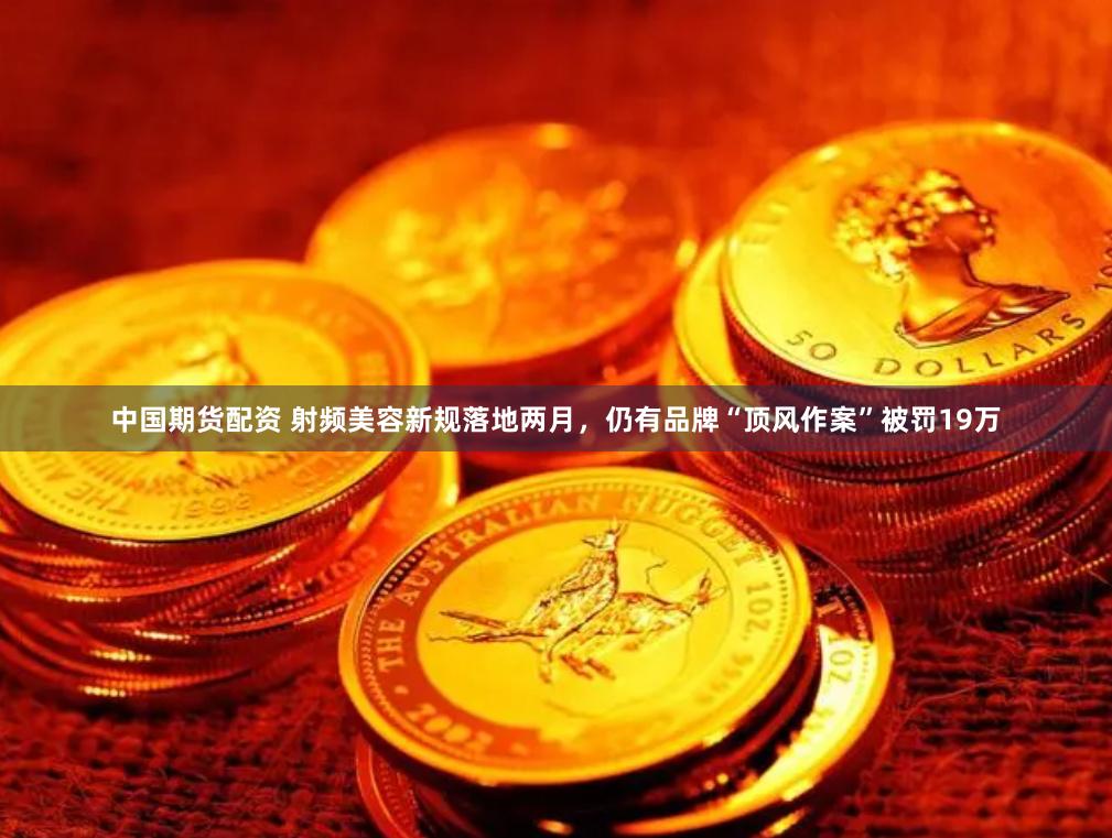 中国期货配资 射频美容新规落地两月，仍有品牌“顶风作案”被罚19万