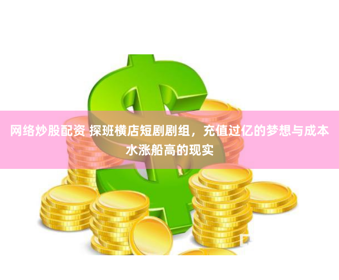 网络炒股配资 探班横店短剧剧组，充值过亿的梦想与成本水涨船高的现实