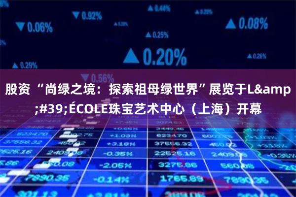 股资 “尚绿之境：探索祖母绿世界”展览于L&#39;ÉCOLE珠宝艺术中心（上海）开幕