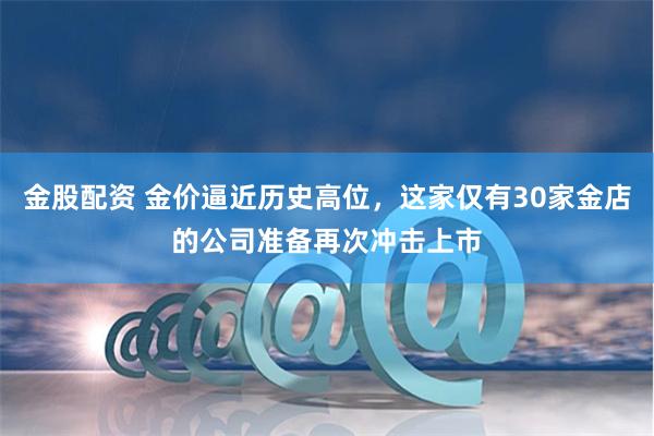 金股配资 金价逼近历史高位，这家仅有30家金店的公司准备再次冲击上市
