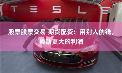 股票股票交易 期货配资：用别人的钱，撬动更大的利润
