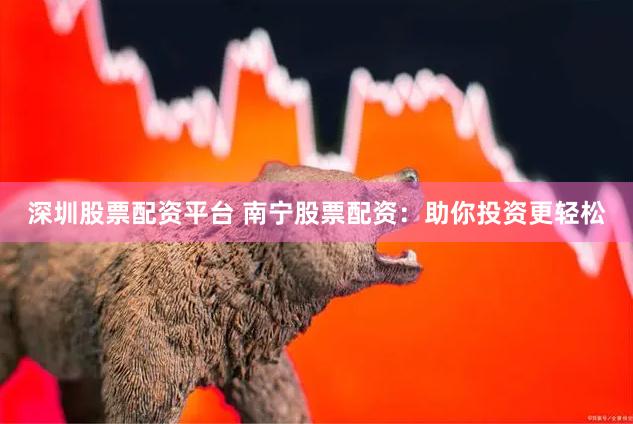 深圳股票配资平台 南宁股票配资：助你投资更轻松