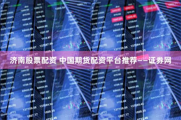 济南股票配资 中国期货配资平台推荐——证券网