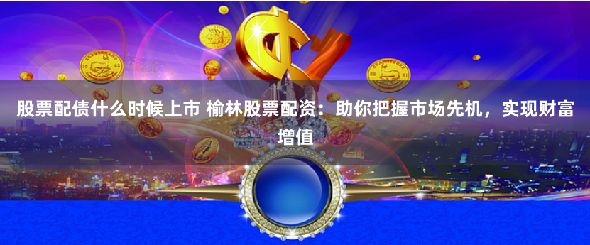 股票配债什么时候上市 榆林股票配资：助你把握市场先机，实现财富增值