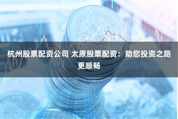 杭州股票配资公司 太原股票配资：助您投资之路更顺畅