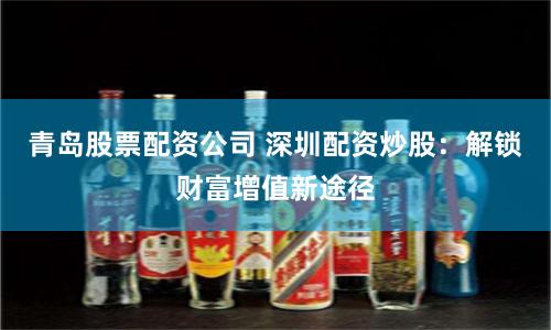 青岛股票配资公司 深圳配资炒股：解锁财富增值新途径