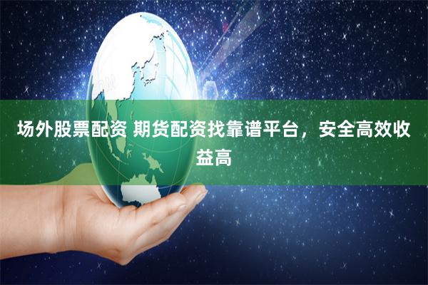 场外股票配资 期货配资找靠谱平台，安全高效收益高