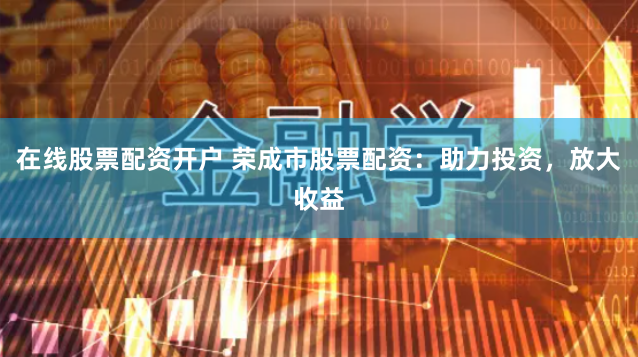 在线股票配资开户 荣成市股票配资：助力投资，放大收益