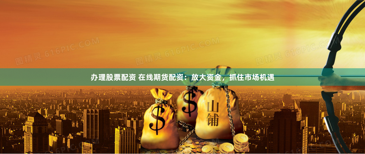 办理股票配资 在线期货配资：放大资金，抓住市场机遇