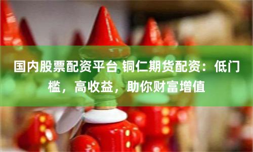 国内股票配资平台 铜仁期货配资：低门槛，高收益，助你财富增值