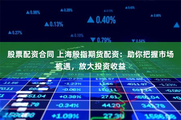 股票配资合同 上海股指期货配资：助你把握市场机遇，放大投资收益