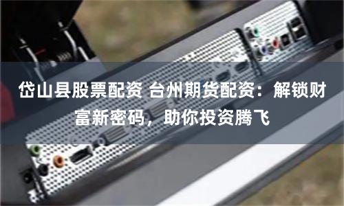 岱山县股票配资 台州期货配资：解锁财富新密码，助你投资腾飞