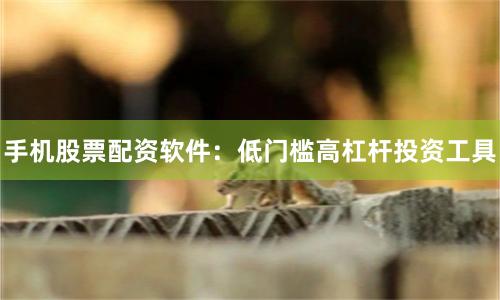 手机股票配资软件：低门槛高杠杆投资工具